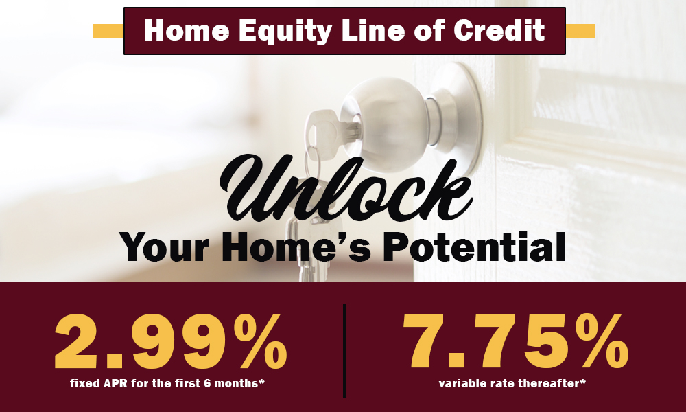 Home Equity Line of Credit limited time promotion. Unlock your home's potential. 2.99% fixed APR for the first 6 months, 7.75% variable rate thereafter. Full Disclosures below.