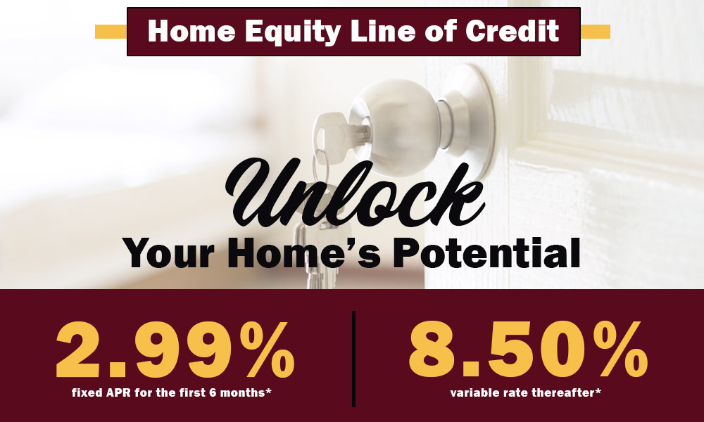 Home Equity Line of Credit. Unlock your home's potential. 2.99% fixed APR for the first 6 months and 8.50% variable rate thereafter.